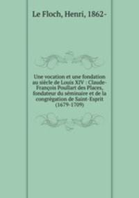 Une vocation et une fondation au siecle de Louis XIV : Claude-Francois Poullart des Places, fondateur du seminaire et de la congregation de Saint-Esprit (1679-1709)