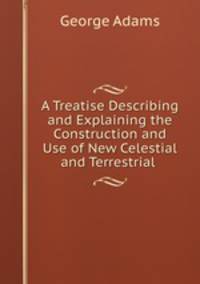 A Treatise Describing and Explaining the Construction and Use of New Celestial and Terrestrial .