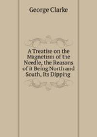 A Treatise on the Magnetism of the Needle, the Reasons of it Being North and South, Its Dipping .