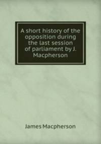 A short history of the opposition during the last session of parliament by J. Macpherson.