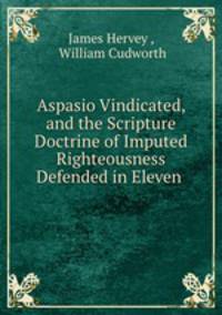 Aspasio Vindicated, and the Scripture Doctrine of Imputed Righteousness Defended in Eleven .