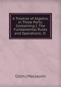 A Treatise of Algebra, in Three Parts: Containing I. The Fundamental Rules and Operations; II .