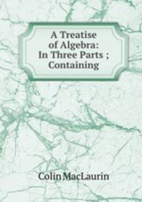 A Treatise of Algebra: In Three Parts ; Containing