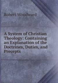 A System of Christian Theology: Containing an Explanation of the Doctrines, Duties, and Precepts .