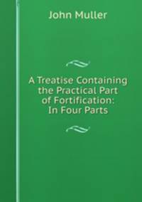 A Treatise Containing the Practical Part of Fortification: In Four Parts