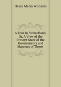 A Tour in Switzerland, Or, A View of the Present State of the Governments and Manners of Those .