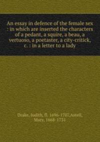 An essay in defence of the female sex : in which are inserted the characters of a pedant, a squire, a beau, a vertuoso, a poetaster, a city-critick, &c. : in a letter to a lady