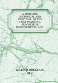 A SUMMARY, HISTORICAL AND POLITICAL, OF THE FIRST PLANTING, PROGRESSIVE IMPROVEMENTS, AND .