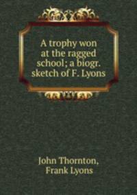 A trophy won at the ragged school; a biogr. sketch of F. Lyons