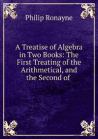 A Treatise of Algebra in Two Books: The First Treating of the Arithmetical, and the Second of .