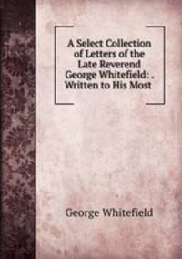 A Select Collection of Letters of the Late Reverend George Whitefield: . Written to His Most .