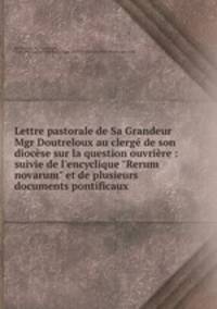 Lettre pastorale de Sa Grandeur Mgr Doutreloux au clerg de son diocse sur la question ouvrire : suivie de l`encyclique "Rerum novarum" et de plusieurs documents pontificaux