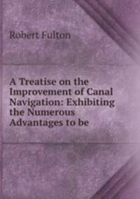 A Treatise on the Improvement of Canal Navigation: Exhibiting the Numerous Advantages to be .