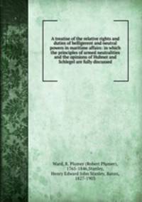 A treatise of the relative rights and duties of belligerent and neutral powers in maritime affairs: in which the principles of armed neutralities and the opinions of Hubner and Schlegel are fully discussed