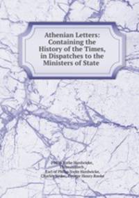 Athenian Letters: Containing the History of the Times, in Dispatches to the Ministers of State .