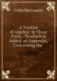 A Treatise of Algebra: In Three Parts. . To which is Added, an Appendix, Concerning the .