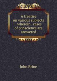 A treatise on various subjects . wherein . cases of conscience are answered