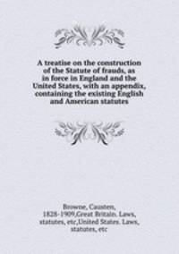 A treatise on the construction of the Statute of frauds, as in force in England and the United States, with an appendix, containing the existing English and American statutes