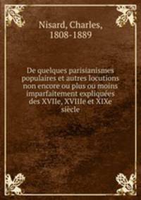De quelques parisianismes populaires et autres locutions non encore ou plus ou moins imparfaitement expliquees des XVIIe, XVIIIe et XIXe siecle