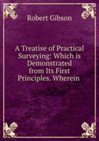 A Treatise of Practical Surveying: Which is Demonstrated from Its First Principles. Wherein .