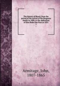 The history of Brazil, from the period of the arrival of the Braganza family in 1808, to the abdication of Don Pedro the First in 1831. 1