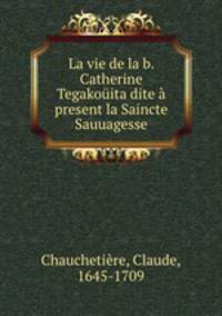 La vie de la b. Catherine Tegakouita dite a present la Saincte Sauuagesse