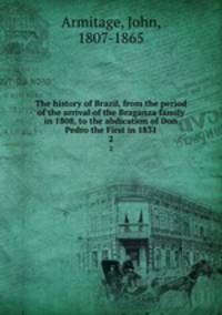 The history of Brazil, from the period of the arrival of the Braganza family in 1808, to the abdication of Don Pedro the First in 1831. 2