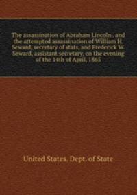 The assassination of Abraham Lincoln . and the attempted assassination of William H. Seward, secretary of stats, and Frederick W. Seward, assistant secretary, on the evening of the 14th of April, 1865