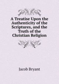 A Treatise Upon the Authenticity of the Scriptures, and the Truth of the Christian Religion