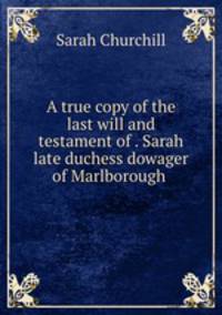 A true copy of the last will and testament of . Sarah late duchess dowager of Marlborough .