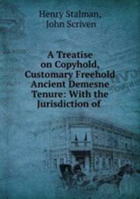 A Treatise on Copyhold, Customary Freehold & Ancient Demesne Tenure: With the Jurisdiction of .