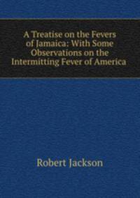 A Treatise on the Fevers of Jamaica: With Some Observations on the Intermitting Fever of America .