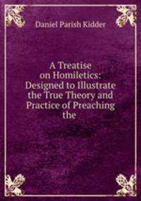 A Treatise on Homiletics: Designed to Illustrate the True Theory and Practice of Preaching the .