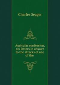 Auricular confession, six letters in answer to the attacks of one of the .