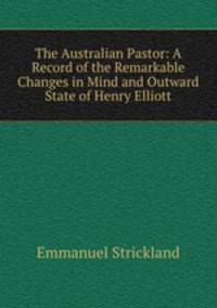 The Australian Pastor: A Record of the Remarkable Changes in Mind and Outward State of Henry Elliott