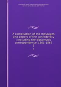 A compilation of the messages and papers of the confederacy : including the diplomatic correspondence, 1861-1865. 1