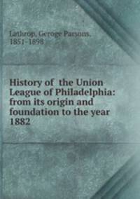 History of the Union League of Philadelphia: from its origin and foundation to the year 1882