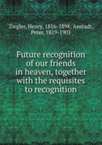 Future recognition of our friends in heaven, together with the requisites to recognition