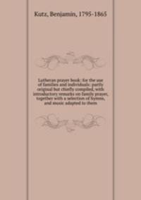 Lutheran prayer book: for the use of families and individuals: partly original but chiefly compiled, with introductory remarks on family prayer, together with a selection of hymns, and music adapted to them