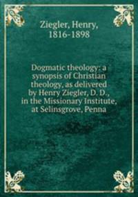 Dogmatic theology: a synopsis of Christian theology, as delivered by Henry Ziegler, D. D., in the Missionary Institute, at Selinsgrove, Penna.