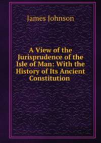 A View of the Jurisprudence of the Isle of Man: With the History of Its Ancient Constitution .