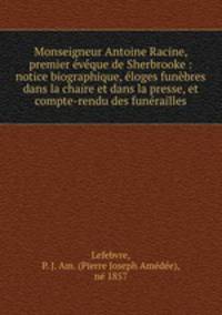 Monseigneur Antoine Racine, premier eveque de Sherbrooke : notice biographique, eloges funebres dans la chaire et dans la presse, et compte-rendu des funerailles