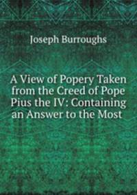 A View of Popery Taken from the Creed of Pope Pius the IV: Containing an Answer to the Most .