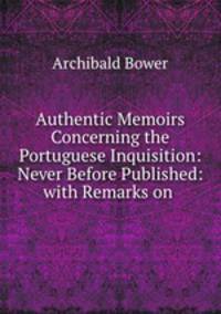 Authentic Memoirs Concerning the Portuguese Inquisition: Never Before Published: with Remarks on .