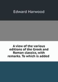 A view of the various editions of the Greek and Roman classics, with remarks. To which is added .