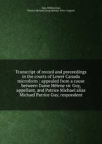 Transcript of record and preceedings in the courts of Lower Canada microform : appealed from a cause between Dame Helene sic Guy, appellant, and Patrice Michael alias Michael Patrice Guy, respondent