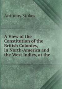 A View of the Constitution of the British Colonies, in North-America and the West Indies, at the .