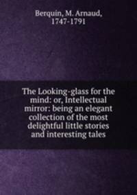 The Looking-glass for the mind: or, Intellectual mirror: being an elegant collection of the most delightful little stories and interesting tales