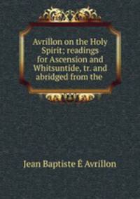 Avrillon on the Holy Spirit; readings for Ascension and Whitsuntide, tr. and abridged from the .