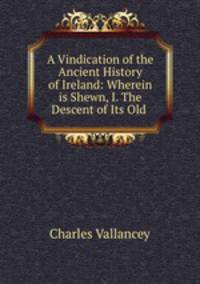 A Vindication of the Ancient History of Ireland: Wherein is Shewn, I. The Descent of Its Old .